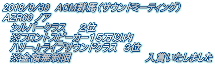 2018/9/30　ACM群馬（サウンドミーティング） AZR60 ノア 　シルバークラス　　２位 　※フロントスピーカー１５万以内 　ハリーJrライブサウンドクラス　３位 　※金額無制限　　　　　　　　　　　入賞いたしました