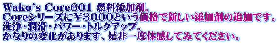 Wako's Core601 燃料添加剤。 Coreシリーズに￥３０００という価格で新しい添加剤の追加です。 洗浄・潤滑・パワー・トルクアップ。 かなりの変化があります、是非一度体感してみてください。